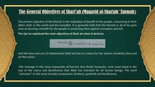 The General Objectives of Shari'ah (Maqasid al-Shariah 'Àmmah)
The primary objective of the Shariah is the realization of benefit to the people, concerning to their
affairs both in this world and the hereafter. It is generally held that the Shariah in all of its parts
aims at securing a benefit for the people or protecting them against corruption and evil.
The Qur'an explained the main objectives of Shari ah when it declares,
And We have sent you (O Muhammad SAW) not but as a mercy for the 'alamin (mankind, jinns and
all that exists).
-The message in this verse transcends all barriers that divide humanity; none must stand in the
way of the mercy and beneficence that Allah has intended for all human beings. The word
"rahmatan" in this verse includes compassion, kindness, goodwill and beneficence.
 