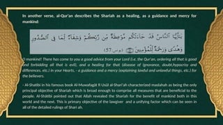 In another verse, al-Qur'an describes the Shariah as a healing, as a guidance and mercy for
mankind:
O mankind! There has come to you a good advice from your Lord (i.e. the Qur'an, ordering all that is good
and forbidding all that is evil), and a healing for that (disease of ignorance, doubt,hypocrisy and
differences, etc.) in your Hearts, - a guidance and a mercy (explaining lawful and unlawful things, etc.) for
the believers.
- Al-Shatibi in his famous book Al-Muwafagät fi Usül al-Shari'ah characterized maslahah as being the only
principal objective of Shariah which is broad enough to comprise all measures that are beneficial to the
people. Al-Shätibi pointed out that Allah revealed the Shariah for the benefit of mankind both in this
world and the next. This is primary objective of the lawgiver and a unifying factor which can be seen in
all of the detailed rulings of Shari ah.
 