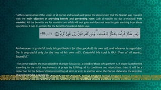 Further examination of the verses of al-Qur'än and Sunnah will prove the above claim that the Shariah was revealed
with the main objective of providing benefit and preventing harm (jalb al-masalih wa dar al-mafäsid) from
mankind. All the benefits are for mankind and Allah will not gain and does not need to gain anything from these
injunctions. It is in its entirety for the benefit of mankind. Allah says:
And whoever is grateful, truly, his gratitude is for (the good of) his own self, and whoever is ungrateful,
(he is ungrateful only for the loss of his own self). Certainly! My Lord is Rich (Free of all wants),
Bountiful.“
- This verse explains the main objective of prayer is to act as a shield for those who perform it. If prayer is performed
according to the strict requirements of prayer by fulfilling all its conditions and stipulations, then, it will be a
protection for the believers from committing all kinds of evil. In another verse, the Qur'an elaborates the objective
of punishment for a murderer :
 