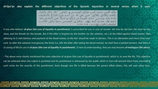 Al-Qur'an also explain the different objectives of the Quranic injunction in several verses when it says:
O you who believe! al-qisas (the Law of Equality in punishment) is prescribed for you in case of murder: the free for the free, the slave for the
slave, and the female for the female. But if the killer is forgiven by the brother (or the relatives, etc.) of the killed against blood money, then
adhering to it with fairness and payment of the blood money, to the heir should be made in fairness. This is an alleviation and mercy from your
Lord. So after this whoever transgresses the limits (i.e. kills the killer after taking the blood money), he shall have a painful torment. And there is
(a saving of life for you in al-qisas (the Law of Equality in punishment), O men of understanding, that you may become al-muttagun (the pious).
- The above verse clearly mentioned the main objective of al-gisas (the Law of Equality in punishment), which is, to save the life. This objective
can be achieved when the culprit is punished and his punishment is witnessed by the public which in turn will prevent them from committing
such crime for the severity of the punishment. Even though one life is killed because the person killed others, this will save other lives.
 