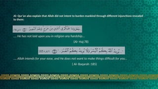 Al- Qur’an also explain that Allah did not intent to burden mankind through different injunctions revealed
to them:
…. He has not laid upon you in religion any hardship…
(Al- Haj:78)
…. Allah intends for your ease, and He does not want to make things difficult for you…
( Al- Baqarah :185)
 