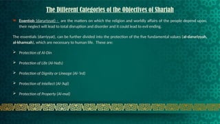 The Different Categories of the Objectives of Shariah
 Essentials (daruriyyat) - are the matters on which the religion and worldly affairs of the people depend upon,
their neglect will lead to total disruption and disorder and it could lead to evil ending.
The essentials (darriyyat), can be further divided into the protection of the five fundamental values (al-daruriyyah,
al-khamsah), which are necessary to human life. These are:
 Protection of Al-Din
 Protection of Life (Al-Nafs)
 Protection of Dignity or Lineage (Al-’Ird)
 Protection of Intellect (Al-’Aql)
 Protection of Property (Al-mal)
 