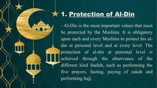 - Al-Din is the most important values that must
be protected by the Muslims. It is obligatory
upon each and every Muslims to protect his al-
din at personal level and at every level. The
protection of al-din at personal level is
achieved through the observance of the
different kind ibadah, such as performing the
five prayers, fasting, paying of zakah and
performing hajj.
1. Protection of Al-Din
 