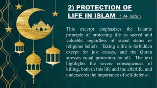 2) PROTECTION OF
LIFE IN ISLAM ( Al- nafs )
• This excerpt emphasizes the Islamic
principle of protecting life as sacred and
valuable, regardless of social status or
religious beliefs. Taking a life is forbidden
except for just causes, and the Quran
stresses equal protection for all. The text
highlights the severe consequences of
killing, both in this life and the afterlife, and
underscores the importance of self-defense.
 