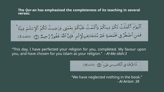 The Qur-an has emphasized the completeness of its teaching in several
verses:
“This day, I have perfected your religion for you, completed. My favour upon
you, and have chosen for you Islam as your religion.” - Al-Ma idah:3
“We have neglected nothing in the book.”
- Al-An’am: 38
 
