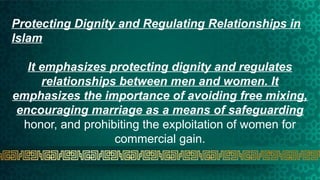 Protecting Dignity and Regulating Relationships in
Islam
It emphasizes protecting dignity and regulates
relationships between men and women. It
emphasizes the importance of avoiding free mixing,
encouraging marriage as a means of safeguarding
honor, and prohibiting the exploitation of women for
commercial gain.
 