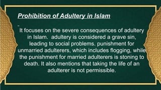 Prohibition of Adultery in Islam
It focuses on the severe consequences of adultery
in Islam. adultery is considered a grave sin,
leading to social problems. punishment for
unmarried adulterers, which includes flogging, while
the punishment for married adulterers is stoning to
death. It also mentions that taking the life of an
adulterer is not permissible.
 