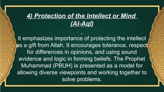 4) Protection of the Intellect or Mind
(Al-Aql)
It emphasizes importance of protecting the intellect
as a gift from Allah. It encourages tolerance, respect
for differences in opinions, and using sound
evidence and logic in forming beliefs. The Prophet
Muhammad (PBUH) is presented as a model for
allowing diverse viewpoints and working together to
solve problems.
 
