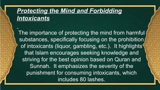 Protecting the Mind and Forbidding
Intoxicants
The importance of protecting the mind from harmful
substances, specifically focusing on the prohibition
of intoxicants (liquor, gambling, etc.). It highlights
that Islam encourages seeking knowledge and
striving for the best opinion based on Quran and
Sunnah. It emphasizes the severity of the
punishment for consuming intoxicants, which
includes 80 lashes.
 