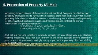 5. Protection of Property (Al-Mal)
Acquiring property is one of the necessities of mankind. Everyone has his/her own
property and would like to have all the necessary protection and security for his/her
property. Islam has ordered that no one should transgress and acquire the property
of others without legitimate reasons and without proper contract. Al-Qur'an
emphasizes this point when it says:
‫ا‬ً
‫ق‬‫ي‬ِ
‫ر‬َ
‫ف‬ ‫وا‬ُ‫ل‬ُ
‫ك‬ْ‫أ‬َ
‫ت‬ِ‫ل‬ ِ
‫ام‬َ
‫ك‬ُ
‫ح‬ْ‫ال‬ ‫ى‬َ‫ل‬ِ‫إ‬ ‫ا‬َ
‫ه‬ِ
‫ب‬ ‫وا‬ُ‫ْل‬
‫د‬ُ
‫ت‬َ
‫و‬ ِ
‫ل‬ ِ
‫اط‬َ
‫ب‬ْ‫ال‬ِ
‫ب‬ ‫م‬ُ
‫ك‬َ
‫ن‬ْ‫ي‬َ
‫ب‬ ‫م‬ُ
‫ك‬َ‫ل‬َ
‫و‬ْ
‫م‬َ‫أ‬ ‫وا‬ُ‫ل‬ُ
‫ك‬ْ‫أ‬َ
‫ت‬ ‫اَل‬َ
‫و‬
:‫(البقرة‬ ) َ
‫ون‬ُ
‫م‬َ‫ل‬ْ
‫ع‬َ
‫ت‬ ْ
‫م‬ُ
‫ت‬‫ن‬َ‫أ‬َ
‫و‬ ِ
‫م‬ْ‫ث‬ِ‫إْل‬‫ا‬ِ
‫ب‬ ِ
‫اس‬َّ
‫الن‬ ِ
‫ال‬َ
‫و‬ْ
‫م‬َ‫أ‬ ْ
‫ِن‬
‫م‬
188
)
And eat up not one another's property unjustly (in any illegal way e.g. stealing,
robbing, deceiving, etc.), nor give bribery to the rulers (judges before presenting
your cases) that you may knowingly eat up a part of the property of others sinfully.
(Al-Baqarah: 188)
 