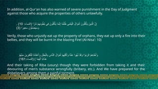 In addition, al-Qur'an has also warned of severe punishment in the Day of Judgment
against those who acquire the properties of others unlawfully.
. :‫(النساء‬ ‫ا‬ً
‫ار‬َ
‫ن‬ ْ
‫م‬ِ
‫ِه‬
‫ن‬‫و‬ ُ
‫ط‬ُ
‫ب‬ ‫ِي‬
‫ف‬ َ
‫ون‬ُ‫ل‬ُ
‫ك‬ْ‫أ‬َ
‫ي‬ ‫ا‬َ
‫م‬َّ
‫ن‬ِ‫إ‬ ‫ا‬ً
‫م‬ْ‫ل‬ ُ
‫ظ‬ ‫ى‬َ
‫م‬َ
‫ت‬َ
‫ي‬ْ‫ال‬ َ
‫ال‬َ
‫و‬ْ
‫م‬َ‫أ‬ َ
‫ون‬ُ‫ل‬ُ
‫ك‬ْ‫أ‬َ
‫ي‬ َ
‫ِين‬
‫ذ‬َّ‫ال‬ َّ
‫ن‬ِ‫إ‬
10
)
( ‫ا‬ً
‫ِير‬
‫ع‬َ
‫س‬ َ
‫ن‬ْ
‫و‬َ‫ل‬ ْ
‫ص‬َ
‫ي‬َ
‫س‬َ
‫و‬
3
)
Verily, those who unjustly eat up the property of orphans, they eat up only a fire into their
bellies, and they will be burnt in the blazing Fire! (Al-Nisa': 10)
ْ
‫م‬ُ
‫ه‬ْ‫ن‬ِ
‫م‬ َ
‫ين‬ِ
‫ِر‬
‫ف‬َ
‫ك‬ْ‫ِل‬‫ل‬ ‫ا‬َ
‫ن‬ْ
‫د‬َ
‫ت‬ ْ
‫ع‬َ‫أ‬َ
‫و‬ ِ
‫ل‬ ِ
‫ط‬َ
‫ب‬ْ‫ال‬ِ
‫ب‬ ِ
‫اس‬َّ
‫الن‬ َ
‫ال‬َ
‫و‬ْ
‫م‬َ‫أ‬ ْ
‫م‬ِ
‫ِه‬‫ل‬ْ
‫ك‬َ‫أ‬َ
‫و‬ ُ
‫ه‬ْ‫ن‬َ
‫ع‬ ‫وا‬ُ
‫ه‬ُ
‫ن‬ ْ
‫د‬َ
‫ق‬َ
‫و‬ ‫ا‬ْ
‫و‬َ
‫ب‬َ
‫الر‬ ُ
‫م‬ِ
‫ِه‬
‫ذ‬ ْ
‫خ‬َ‫أ‬َ
‫و‬
:‫(النساء‬ ) ‫ا‬ً
‫م‬‫ِي‬‫ل‬َ‫أ‬ ‫ا‬ً
‫ب‬‫ا‬َ
‫ذ‬َ
‫ع‬
161
)
And their taking of Riba (usury) though they were forbidden from taking it and their
devouring of men's substance wrongfully (bribery, etc.). And We have prepared for the
disbelievers among them a painful torment.
 