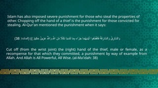 Islam has also imposed severe punishment for those who steal the properties of
other. Chopping off the hand of a thief is the punishment for those convicted for
stealing. Al-Qur'an mentioned the punishment when it says:
:‫(المائدة‬ )) ٌ
‫م‬‫ِي‬
‫ك‬َ
‫ح‬ ٌ
t‫ز‬‫ي‬ِ
t
‫ز‬َ
‫ع‬ ُ‫هَّلل‬‫ا‬َ
‫و‬ ِ‫هَّلل‬‫ا‬ َ
‫ن‬ِّ
‫م‬ ‫اًل‬َ
‫ك‬َ
‫ن‬ ‫ا‬َ
‫ب‬َ
‫س‬َ
‫ك‬ ‫ا‬َ
‫م‬ِ
‫ب‬ ‫اء‬َ
‫ز‬َ
‫ج‬ ‫ا‬َ
‫م‬ُ
‫ه‬َ
‫ي‬ِ
‫د‬ْ‫ي‬َ‫أ‬ ‫وا‬ُ
‫ع‬ َ
‫ط‬ْ‫ق‬‫ا‬َ
‫ف‬ ُ
‫ة‬َ
‫ق‬ِ
‫ار‬َّ
‫الس‬َ
‫و‬ ُ
‫ق‬ِ
‫ار‬َّ
‫الس‬َ
‫و‬
38
)
Cut off (from the wrist joint) the (right) hand of the thief, male or female, as a
recompense for that which they committed, a punishment by way of example from
Allah. And Allah is All Powerful, All Wise. (al-Ma'idah: 38)
 