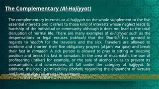 The Complementary (Al-Hajiyyat)
The complementary interests or al-hajiyyah on the whole supplement to the five
essential interests and it refers to those kind of interests whose neglect leads to
hardship of the individual or community although it does not lead to the total
disruption of normal life. There are many examples of al-hajiyyat such as the
despensations or legal excuses (rukhsah) that the Shari'ah has granted in
regards to 'ibadah for the travelers and the sick. Travelers are allowed to
combine and shorten their five obligatory prayers (al-jam' wa qasr) and break
their fast in ramadan. A sick person is allowed to pray in sitting or sleeping
position and break his fast in ramadan. In the area of mu'amalah, the ban of
profiteering (iḥtikar) for example, or the sale of alcohol so as to prevent its
consumption, and concessions, all fall under the category of hajjiyyat. In
addition, the basic permissibility (ibahah) regarding the enjoyment of victuals
and hunting also fall under this category.
 