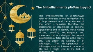 The Embellishments (Al-Tahsiniyyat)
The embellishments or al-tahsiniyyat
refer to interests whose realization lead
to improvement and the attainment of
that which is desirable. Therefore, the
observance of cleanliness in personal
appearance and in ‘ibadah, moral values
virtues, avoiding extravagance and
measures that are designed to prevent
proliferation of false claims in the courts,
etc., falls under the catefory of al-
tahsiniyyat. The disappearance of
tahsiniyyat may not interrupt the normal
life, but it might lead to the lack of
 