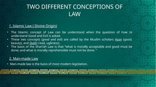 TWO DIFFERENT CONCEPTIONS OF
LAW
1. Islamic Law ( Divine Origin)
2. Man-made Law
• Man-made law is the basis of most modern legislation.
• The Islamic concept of Law can be understood when the question of how to
understand Good and Evil is asked.
• These two concepts (good and evil) are called by the Muslim scholars Husn (good,
beauty), and Qubh ( bad, ugliness).
• The basis of the Shari’ah Law is that “what is morally acceptable and good must be
done; and what is morally reprehensible must not be done. “
 