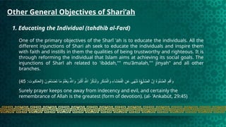 Other General Objectives of Shari’ah
1. Educating the Individual (tahdhib al-Fard)
One of the primary objectives of the Sharĩ 'ah is to educate the individuals. All the
different injunctions of Shari ah seek to educate the individuals and inspire them
with faith and instills in them the qualities of being trustworthy and righteous. It is
through reforming the individual that Islam aims at achieving its social goals. The
injunctions of Sharī ah related to 'ibādah,"" mu'ãmalah,"" jinyah" and all other
branches.
:‫(العنكبوت‬ َ
‫ون‬ُ
‫ع‬َ
‫ن‬ ْ
‫ص‬َ
‫ت‬ ‫ا‬َ
‫م‬ ُ
‫م‬َ‫ل‬ْ
‫ع‬َ
‫ي‬ ُ‫هَّلل‬‫ا‬َ
‫و‬ ُ
‫ر‬َ
‫ب‬ْ
‫ك‬َ‫أ‬ ِ‫هَّلل‬‫ا‬ ُ
‫ر‬ْ
‫ك‬ِ
‫ذ‬َ‫ل‬َ
‫و‬ ِ
‫ر‬َ
‫ك‬‫ن‬ُ
‫م‬ْ‫ال‬َ
‫و‬ ِ
‫ء‬‫ا‬َ
‫ش‬ ْ
‫ح‬َ
‫ف‬ْ‫ال‬ ِ
‫ن‬َ
‫ع‬ ‫ى‬َ
‫ه‬ْ‫ن‬َ
‫ت‬ َ
‫ة‬ َ‫ل‬ َّ
‫الص‬ َّ
‫ن‬ِ‫إ‬ َ
‫ة‬َ
‫و‬َ‫ل‬ َّ
‫الص‬ ِ
‫ِم‬
‫ق‬َ‫أ‬َ
‫و‬
ٰ‫و‬
45
)
Surely prayer keeps one away from indecency and evil, and certainly the
remembrance of Allah is the greatest (form of devotion). (al- 'Ankabüt, 29:45)
 