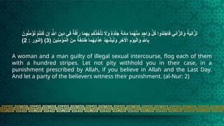 َ
‫ون‬ُ
‫ن‬ِ
‫م‬ْ
‫ؤ‬ُ
‫ت‬ ْ
‫م‬ُ
‫ت‬‫ن‬ُ
‫ك‬ ‫ن‬ِ‫إ‬ ِ‫هَّلل‬‫ا‬ ِ
‫ِين‬
‫د‬ ‫ِي‬
‫ف‬ ٌ
‫ة‬َ
‫ف‬ْ‫أ‬َ
‫ر‬ ‫ا‬َ
‫م‬ِ
‫ه‬ِ
‫ب‬ ‫م‬ُ
‫ك‬ْ
‫ذ‬ُ
‫خ‬ْ‫أ‬َ
‫ت‬ ‫اَل‬َ
‫و‬ ٍ
‫ة‬َ
‫د‬ْ‫ل‬َ
‫ج‬ َ
‫ة‬َ
‫ئ‬‫ِا‬
‫م‬ ‫ا‬َ
‫م‬ُ
‫ه‬ْ
‫ن‬ِ
‫م‬ ٍ
‫د‬ِ
‫اح‬َ
‫و‬ َّ
‫ل‬ُ
‫ك‬ ‫ُوا‬
‫د‬ِ
‫ل‬ ْ
‫اج‬َ
‫ف‬ ‫ِي‬
‫ن‬‫ا‬َّ
‫الز‬َ
‫و‬ ُ
‫ة‬َ
‫ي‬ِ
‫ن‬‫ا‬َّ
‫لز‬
( َ
‫ِين‬
‫ن‬ِ
‫م‬ْ
‫ؤ‬ُ
‫م‬ْ‫ل‬‫ا‬ َ
‫ِن‬
‫م‬ ٌ
‫ة‬َ
‫ف‬ِ
‫ئ‬‫ا‬َ
‫ط‬ ‫ا‬َ
‫م‬ُ
‫ه‬َ
‫ب‬‫ا‬َ
‫ذ‬ َ
‫ع‬ ْ
‫د‬َ
‫ه‬ ْ
‫ش‬َ
‫ي‬ْ‫ل‬َ
‫و‬ ِ
‫ر‬ِ
‫خ‬ ‫آْل‬‫ا‬ ِ
‫م‬ْ
‫و‬َ
‫ي‬ْ‫ل‬‫ا‬َ
‫و‬ ِ‫هَّلل‬‫ا‬ِ
‫ب‬
3
: ‫(النور‬ )
2
)
A woman and a man guilty of illegal sexual intercourse, flog each of them
with a hundred stripes. Let not pity withhold you in their case, in a
punishment prescribed by Allah, if you believe in Allah and the Last Day.
And let a party of the believers witness their punishment. (al-Nur: 2)
 