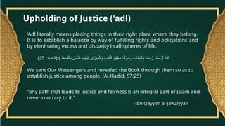 Upholding of Justice ('adl)
'Adl literally means placing things in their right place where they belong.
It is to establish a balance by way of fulfilling rights and obligations and
by eliminating excess and disparity in all spheres of life.
:‫(الحديد‬ ) ِ
‫ط‬ ْ
‫ِس‬
‫ق‬ْ‫ال‬ِ
‫ب‬ ُ
‫اس‬َّ
‫الن‬ َ
‫م‬‫و‬ُ
‫ق‬َ
‫ي‬ِ‫ل‬ َ
‫ان‬َ
‫ِيز‬
‫م‬ْ‫ال‬َ
‫و‬ َ
‫ب‬َ
‫ت‬َ
‫ك‬ْ‫ال‬ ُ
‫م‬ُ
‫ه‬َ
‫ع‬َ
‫م‬ ‫ا‬َ
‫ن‬ْ‫ل‬َ
‫نز‬َ‫أ‬َ
‫و‬ ِ
‫ات‬َ
‫ن‬ِّ
‫ي‬َ
‫ب‬ْ‫ال‬ِ
‫ب‬ ‫ا‬َ
‫ن‬َ‫ل‬ُ
‫س‬ُ
‫ر‬ ‫ا‬َ
‫ن‬ْ‫ل‬َ
‫س‬ْ
‫ر‬َ‫أ‬ ْ
‫د‬َ
‫ق‬َ‫ل‬
25
)
We sent Our Messengers and revealed the Book through them so as to
establish justice among people. (Al-Hadid, 57:25)
"any path that leads to justice and fairness is an integral part of Islam and
never contrary to it."
-Ibn Qayyim al-Jawziyyah
 