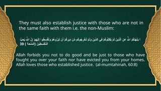 They must also establish justice with those who are not in
the same faith with them i.e. the non-Muslim:
ُّ
‫ب‬ِ
‫ح‬ُ
‫ي‬ َ‫هَّلل‬‫ا‬ َّ
‫ن‬ِ‫إ‬ ْ
‫م‬ِ
‫ه‬ْ
‫ي‬َ
‫ل‬ِ‫إ‬ ‫وا‬ُ
‫ط‬ ِ
‫س‬ْ
‫ق‬ُ
‫ت‬َ
‫و‬ ْ
‫م‬ُ
‫وه‬ُّ
‫ر‬َ
‫ب‬َ
‫ت‬ ‫ن‬َ‫أ‬ ْ
‫م‬ُ
‫ك‬ِ
‫ر‬َ
‫ي‬ِ
‫د‬ ‫ن‬ِّ
‫م‬ ‫م‬ُ
‫ك‬‫و‬ُ
‫ج‬ِ
‫ر‬ ْ
‫خ‬ُ
‫ت‬ ْ
‫م‬َ
‫ل‬َ
‫و‬ ِ
‫ِّين‬
‫الد‬ ‫ِي‬
‫ف‬ ْ
‫م‬ُ
‫ك‬‫و‬ُ
‫ل‬ِ
‫ت‬َ
‫ق‬ُ
‫ي‬ ْ
‫م‬َ
‫ل‬ َ
‫ِين‬
‫ذ‬َّ
‫ل‬‫ا‬ ِ
‫ن‬ َ
‫ع‬ ُ‫هَّلل‬‫ا‬ ُ
‫م‬ُ
‫ك‬‫ن‬َ
‫ه‬ْ
‫ن‬َ
‫ي‬ ‫ا‬
) ‫(المنحة‬ َ
‫ين‬ِ
‫ط‬ ِ
‫س‬ْ
‫ق‬ُ
‫م‬ْ‫ل‬‫ا‬
39
Allah forbids you not to do good and be just to those who have
fought you over your faith nor have evicted you from your homes.
Allah loves those who established justice. (al-mumtahinah, 60:8)
 