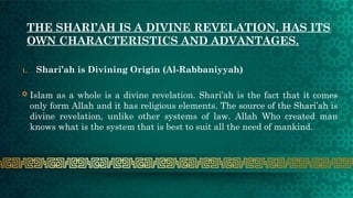 THE SHARI’AH IS A DIVINE REVELATION, HAS ITS
OWN CHARACTERISTICS AND ADVANTAGES.
1. Shari’ah is Divining Origin (Al-Rabbaniyyah)
 Islam as a whole is a divine revelation. Shari’ah is the fact that it comes
only form Allah and it has religious elements. The source of the Shari’ah is
divine revelation, unlike other systems of law. Allah Who created man
knows what is the system that is best to suit all the need of mankind.
 