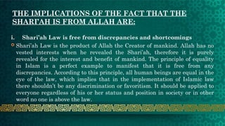 THE IMPLICATIONS OF THE FACT THAT THE
SHARI’AH IS FROM ALLAH ARE:
i. Shari’ah Law is free from discrepancies and shortcomings
 Shari’ah Law is the product of Allah the Creator of mankind. Allah has no
vested interests when he revealed the Shari’ah, therefore it is purely
revealed for the interest and benefit of mankind. The principle of equality
in Islam is a perfect example to manifest that it is free from any
discrepancies. According to this principle, all human beings are equal in the
eye of the law, which implies that in the implementation of Islamic law
there shouldn’t be any discrimination or favoritism. It should be applied to
everyone regardless of his or her status and position in society or in other
word no one is above the law.
 
