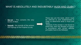 WHAT IS ABSOLUTELY AND INDUBITABLY HUSN AND QUBH ?
• Qur-an – This contains the very
words of Allah.
• Sunnah - the records of the actions
and sayings of the Prophet (s.a.w).
These two are the tools, which must
be referred to and implemented in
order to determine what is Husn and
Qubh.
However, if the answer is not found in
these two, then the dictates of reason
in accordance with certain definite
principles have to be followed.
 