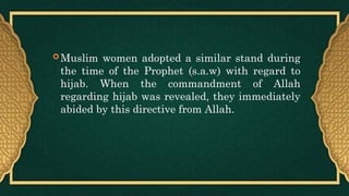  Muslim women adopted a similar stand during
the time of the Prophet (s.a.w) with regard to
hijab. When the commandment of Allah
regarding hijab was revealed, they immediately
abided by this directive from Allah.
 