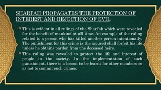SHARI’AH PROPAGATES THE PROTECTION OF
INTEREST AND REJECTION OF EVIL
 This is evident in all rulings of the Shari’ah which were revealed
for the benefit of mankind at all time. An example of the ruling
related to a person who has killed another person intentionally.
The punishment for this crime is the accused shall forfeit his life
unless he obtains pardon from the deceased heirs.
 This ruling was revealed to protect the life and interest of
people in the society. In the implementation of such
punishment, there is a lesson to be learnt for other members so
as not to commit such crimes.
 