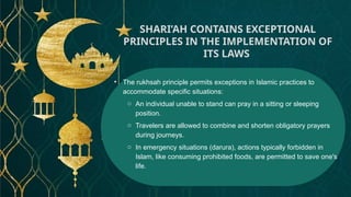 • The rukhsah principle permits exceptions in Islamic practices to
accommodate specific situations:
o An individual unable to stand can pray in a sitting or sleeping
position.
o Travelers are allowed to combine and shorten obligatory prayers
during journeys.
o In emergency situations (darura), actions typically forbidden in
Islam, like consuming prohibited foods, are permitted to save one's
life.
SHARI’AH CONTAINS EXCEPTIONAL
PRINCIPLES IN THE IMPLEMENTATION OF
ITS LAWS
 