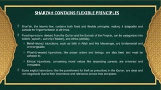  Shari'ah, the Islamic law, contains both fixed and flexible principles, making it adaptable and
suitable for implementation at all times.
 Fixed injunctions, derived from the Qur'an and the Sunnah of the Prophet, can be categorized into
beliefs ('aqidah), worship ('ibādah), and ethics (akhlāq).
o Belief-related injunctions, such as faith in Allah and His Messenger, are fundamental and
unchangeable.
o Worship-related injunctions, like prayer orders and timings, are also fixed and must be
adhered to.
o Ethical injunctions, concerning moral values like respecting parents, are universal and
immutable.
 Some explicit injunctions, like the punishment for theft as prescribed in the Qur'an, are clear and
non-negotiable due to their importance and relevance across time and place.
SHARI’AH CONTAINS FLEXIBLE PRINCIPLES
 