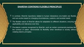 In contrast, Shari'ah injunctions related to human interactions (mu’malah) are flexible
and can evolve based on changing circumstances, customs, and societal needs.
 The flexible nature of Shari'ah allows for adaptation to different situations, ensuring its
applicability and relevance over time.
 Pre-Islamic customs recognized by Shari'ah, such as certain commercial practices like
the contract of salam, demonstrate its flexibility when beneficial to society without
violating Islamic principles.
SHARI’AH CONTAINS FLEXIBLE PRINCIPLES
 