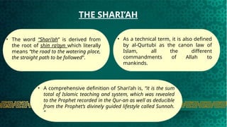 .
THE SHARI’AH
• The word “Shari’ah” is derived from
the root of shin ra’ayn which literally
means “the road to the watering place,
the straight path to be followed”.
• As a technical term, it is also defined
by al-Qurtubi as the canon law of
Islam, all the different
commandments of Allah to
mankinds.
.
• A comprehensive definition of Shari’ah is, “it is the sum
total of Islamic teaching and system, which was revealed
to the Prophet recorded in the Qur-an as well as deducible
from the Prophet’s divinely guided lifestyle called Sunnah.
“
 