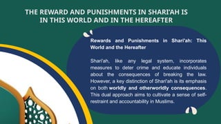 Rewards and Punishments in Shari'ah: This
World and the Hereafter
Shari'ah, like any legal system, incorporates
measures to deter crime and educate individuals
about the consequences of breaking the law.
However, a key distinction of Shari'ah is its emphasis
on both worldly and otherworldly consequences.
This dual approach aims to cultivate a sense of self-
restraint and accountability in Muslims.
THE REWARD AND PUNISHMENTS IN SHARI’AH IS
IN THIS WORLD AND IN THE HEREAFTER
 