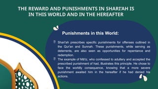 Punishments in this World:
 Shari'ah prescribes specific punishments for offenses outlined in
the Qur'an and Sunnah. These punishments, while serving as
deterrents, are also seen as opportunities for repentance and
redemption.
 The example of Mā'iz, who confessed to adultery and accepted the
prescribed punishment of had, illustrates this principle. He chose to
face the worldly consequence, knowing that a more severe
punishment awaited him in the hereafter if he had denied his
actions.
THE REWARD AND PUNISHMENTS IN SHARI’AH IS
IN THIS WORLD AND IN THE HEREAFTER
 
