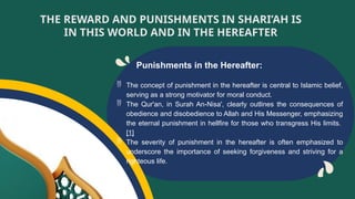 Punishments in the Hereafter:
 The concept of punishment in the hereafter is central to Islamic belief,
serving as a strong motivator for moral conduct.
 The Qur'an, in Surah An-Nisa', clearly outlines the consequences of
obedience and disobedience to Allah and His Messenger, emphasizing
the eternal punishment in hellfire for those who transgress His limits.
[1]
 The severity of punishment in the hereafter is often emphasized to
underscore the importance of seeking forgiveness and striving for a
righteous life.
THE REWARD AND PUNISHMENTS IN SHARI’AH IS
IN THIS WORLD AND IN THE HEREAFTER
 