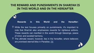 Rewards in this World and the Hereafter:
 While the text focuses primarily on punishments, it's important to
note that Shari'ah also emphasizes rewards for righteous actions.
These rewards can manifest in this world through blessings, peace
of mind, and societal harmony.
 The ultimate reward, however, lies in the hereafter, where believers
are promised eternal bliss in Paradise. [1]
THE REWARD AND PUNISHMENTS IN SHARI’AH IS
IN THIS WORLD AND IN THE HEREAFTER
 