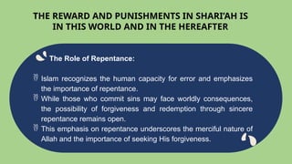 The Role of Repentance:
 Islam recognizes the human capacity for error and emphasizes
the importance of repentance.
 While those who commit sins may face worldly consequences,
the possibility of forgiveness and redemption through sincere
repentance remains open.
 This emphasis on repentance underscores the merciful nature of
Allah and the importance of seeking His forgiveness.
THE REWARD AND PUNISHMENTS IN SHARI’AH IS
IN THIS WORLD AND IN THE HEREAFTER
 