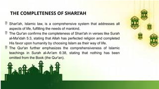  Shari'ah, Islamic law, is a comprehensive system that addresses all
aspects of life, fulfilling the needs of mankind.
 The Qur'an confirms the completeness of Shari'ah in verses like Surah
al-Ma'idah 5:3, stating that Allah has perfected religion and completed
His favor upon humanity by choosing Islam as their way of life.
 The Qur'an further emphasizes the comprehensiveness of Islamic
teachings in Surah al-An'am 6:38, stating that nothing has been
omitted from the Book (the Qur'an).
THE COMPLETENESS OF SHARI’AH
 