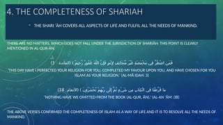 4. THE COMPLETENESS OF SHARIAH
- THE SHARI 'ÀH COVERS ALL ASPECTS OF LIFE AND FULFIL ALL THE NEEDS OF MANKIND.
THERE ARE NO MATTERS, WHICH DOES NOT FALL UNDER THE JURISDICTION OF SHARIĀH. THIS POINT IS CLEARLY
MENTIONED IN AL-QUR-ÀN:
: ( )
‫المائدة‬ ٌ‫م‬‫ِي‬‫ح‬َّ‫ر‬ ٌ‫ر‬‫ُو‬‫ف‬َ‫غ‬ َ‫ه‬َّ‫ل‬‫ال‬ َّ‫ن‬ِ‫إ‬َ‫ف‬ ٍ‫م‬ْ‫ث‬ِ ‫إِل‬ ِ‫ف‬ِ‫ئ‬‫َا‬‫ج‬َ‫ت‬ُ‫م‬ َ‫ر‬ْ‫ي‬َ‫غ‬ ٍ‫ة‬َ‫ص‬َ‫م‬ْ‫خ‬َ‫م‬ ‫ِي‬‫ف‬ َّ‫ر‬ُ‫ط‬ْ‫ض‬‫ا‬ ِ‫ن‬َ‫م‬َ‫ف‬
3
)
‘THIS DAY HAVE I PERFECTED YOUR RELIGION FOR YOU, COMPLETED MY FAVOUR UPON YOU, AND HAVE CHOSEN FOR YOU
ISLAM AS YOUR RELIGION.’ (AL-MÃ IDAH: 3)
: ( )
‫األنعام‬ َ‫ن‬‫ُو‬‫ر‬َ‫ش‬ْ‫ح‬ُ‫ت‬ ْ‫م‬ِ‫ه‬ِّ‫ب‬َ‫ر‬ ‫َى‬‫ل‬ِ‫إ‬ َّ‫م‬ُ‫ث‬ ٍ‫ء‬ْ‫ي‬َ‫ش‬ ‫ِن‬‫م‬ ِ‫ب‬‫َا‬‫ت‬ِ‫ك‬ْ‫ل‬‫ا‬ ‫ِي‬‫ف‬ ‫َا‬‫ن‬ْ‫ط‬َّ‫ر‬َ‫ف‬ ‫ما‬
38
)
‘NOTHING HAVE WE OMITTED FROM THE BOOK (AL-QUR, ĂN).’ (AL-AN 'ĂM :38)
THE ABOVE VERSES CONFIRMED THE COMPLETENESS OF ISLAM AS A WAY OF LIFE AND IT IS TO RESOLVE ALL THE NEEDS OF
MANKIND.
 