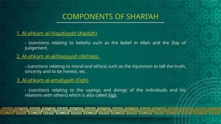 - (sanctions relating to beliefs) such as the belief in Allah and the Day of
Judgement.
COMPONENTS OF SHARI’AH
1. Al-ahkam al-i’tiqadiyyah (Aqidah)
2. Al-ahkam al-akhlaqiyyah (Akhlaq)
- (sanctions relating to moral and ethics) such as the injunction to tell the truth,
sincerity and to be honest, etc.
3. Al-ahkam al-amaliyyah (Fiqh)
- (sanctions relating to the sayings and doings of the individuals and his
relations with others) which is also called Fiqh.
 