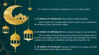 THE SHARI'AH COVERS ALL BRANCHES OF LIFE INCLUDING:
1. Al-ahkam al-i'tiqādiyyah (the sanctions relating to beliefs)
which includes the complete belief system in Islam such as believing in
the six pillars of īman, and unseen matters.
2. Al-ahkām al-akhlāqiyyah (the sanctions relating to moral and ethics)
which includes all the good moral values that must be enjoined such as
sincerity, responsibility, caring, etc and the bad moral principles that must be
avoided such as telling lies, backbiting, harming and hurting others etc.
3. Al-ahkām al-'amaliyyah (sanctions relating to the sayings and doing
of the individuals and his relations with others).
 