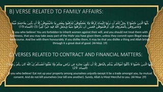 B) VERSE RELATED TO FAMILY AFFAIRS:
ٍ‫ة‬َ‫ن‬ِّ‫ي‬َ‫ب‬ُّ‫م‬ ٍ‫ة‬َ‫ش‬ِ‫ح‬‫َا‬‫ف‬ِ‫ب‬ َ‫ن‬‫ِي‬‫ت‬ْ‫أ‬َ‫ي‬ ‫ن‬َ‫أ‬ ‫اَّل‬ِ‫إ‬ َّ‫ن‬ُ‫ه‬‫ُو‬‫م‬ُ‫ت‬ْ‫ي‬َ‫ت‬‫َا‬‫ء‬ ‫َا‬‫م‬ ٍ‫ض‬ْ‫ع‬َ‫ب‬ِ‫ب‬ ‫ُوا‬‫ب‬َ‫ه‬ْ‫ذ‬َ‫ت‬ِ‫ل‬ َّ‫ن‬ُ‫ه‬‫ُو‬‫ل‬ُ‫ض‬ْ‫ع‬َ‫ت‬ ‫َاَل‬‫و‬ ‫ًا‬‫ه‬ْ‫ر‬َ‫ك‬ َ‫ء‬‫َا‬‫س‬ِّ‫ن‬‫ال‬ ‫ُوا‬‫ث‬ِ‫ر‬َ‫ت‬ ‫ن‬َ‫أ‬ ْ‫م‬ُ‫ك‬َ‫ل‬ ُّ‫ل‬ِ‫ح‬َ‫ي‬ ‫اَل‬ ‫ُوا‬‫ن‬َ‫م‬‫َا‬‫ء‬ َ‫ن‬‫ِي‬‫ذ‬َّ‫ل‬‫ا‬ ‫َا‬‫ه‬ُّ‫ي‬َ‫أ‬َ‫ي‬
( ‫ًا‬‫ر‬‫ِي‬‫ث‬َ‫ك‬ ‫ًا‬‫ر‬ْ‫ي‬َ‫خ‬ ِ‫ه‬‫ِي‬‫ف‬ ُ‫ه‬َّ‫ل‬‫ال‬ َ‫ل‬َ‫ع‬ْ‫ج‬َ‫ي‬َ‫و‬ ‫ًا‬‫ئ‬ْ‫ي‬َ‫ش‬ ‫ُوا‬‫ه‬َ‫ر‬ْ‫ك‬َ‫ت‬ ‫ن‬َ‫أ‬ ‫َى‬‫س‬َ‫ع‬َ‫ف‬ َّ‫ن‬ُ‫ه‬‫ُو‬‫م‬ُ‫ت‬ْ‫ه‬ِ‫ر‬َ‫ك‬ ‫ِن‬‫إ‬َ‫ف‬ ِ‫ف‬‫ُو‬‫ر‬ْ‫ع‬َ‫م‬ْ‫ل‬‫ِا‬‫ب‬ َّ‫ن‬ُ‫ه‬‫ُو‬‫ر‬ِ‫ش‬‫َا‬‫ع‬َ‫و‬
3
: ( )
‫النساء‬
19
)
O you who believe! You are forbidden to inherit women against their will, and you should not treat them with
harshness, that you may take away part of the Mahr you have given them, unless they commit open illegal sexual
intercourse. And live with them honourably. If you dislike them, it may be that you dislike a thing and Allah brings
through it a great deal of good. (Al-Nisā: 19)
C) VERSES RELATED TO CONTRACT AND FINANCIAL MATTERS:
) ‫ًا‬‫م‬‫ِي‬‫ح‬َ‫ر‬ ْ‫م‬ُ‫ك‬ِ‫ب‬ َ‫ن‬‫َا‬‫ك‬ َ‫ه‬َّ‫ل‬‫ال‬ َّ‫ن‬ِ‫إ‬ ْ‫م‬ُ‫ك‬َ‫س‬ُ‫ف‬‫ن‬َ‫أ‬ ‫ُوا‬‫ل‬ُ‫ت‬ْ‫ق‬َ‫ت‬ ‫َاَل‬‫و‬ ْ‫م‬ُ‫ك‬‫ِن‬‫م‬ ٍ‫ض‬‫َا‬‫ر‬َ‫ت‬ ‫عن‬ ‫تجارة‬ َ‫ن‬‫ُو‬‫ك‬َ‫ت‬ ‫ن‬َ‫أ‬ ‫اَّل‬ِ‫إ‬ ِ‫ل‬ِ‫ط‬‫َا‬‫ب‬ْ‫ل‬‫ِا‬‫ب‬ ‫ُم‬‫ك‬َ‫ن‬ْ‫ي‬َ‫ب‬ ‫ُم‬‫ك‬َ‫ل‬‫َا‬‫و‬ْ‫م‬َ‫أ‬ ‫ُوا‬‫ل‬ُ‫ك‬ْ‫أ‬َ‫ت‬ ‫اَل‬ ‫ُوا‬‫ن‬َ‫م‬‫َا‬‫ء‬ َ‫ن‬‫ِي‬‫ذ‬َّ‫ل‬‫ا‬ ‫َا‬‫ه‬ُّ‫ي‬َ‫أ‬َ‫ت‬َ‫ي‬
: (
‫النساء‬
29
)
O you who believe! Eat not up your property among yourselves unjustly except it be a trade amongst you, by mutual
consent. And do not kill yourselves (nor kill one another). Surely, Allah is Most Merciful to you. (Al-Nisa: 29)
 