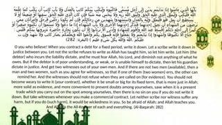 ُ‫ه‬َ‫م‬َّ‫ل‬َ‫ع‬ ‫َا‬‫م‬َ‫ك‬ َ‫ب‬ُ‫ت‬ْ‫ك‬َ‫ي‬ ‫ن‬َ‫أ‬ ٌ‫ب‬ِ‫ت‬‫َا‬‫ك‬ َ‫ب‬ْ‫أ‬َ‫ي‬ ‫َاَل‬‫و‬ ِ‫ل‬ْ‫د‬َ‫ع‬ْ‫ل‬‫ِا‬‫ب‬ ٌ‫ب‬ِ‫ت‬‫َا‬‫ك‬ ْ‫م‬ُ‫ك‬َ‫ن‬ْ‫ي‬َ‫ب‬ ‫ُب‬‫ت‬ْ‫ك‬َ‫ي‬ْ‫ل‬َ‫و‬ ُ‫ه‬‫ُو‬‫ب‬ُ‫ت‬ْ‫ك‬‫َا‬‫ف‬ ‫ًّى‬‫م‬َ‫س‬ُّ‫م‬ ٍ‫ل‬َ‫ج‬َ‫أ‬ ‫َى‬‫ل‬ِ‫إ‬ ِ‫ن‬ْ‫ي‬َ‫د‬ِ‫ب‬ ‫ُم‬‫ت‬‫َن‬‫ي‬‫َا‬‫د‬َ‫ت‬ ‫َا‬‫ذ‬ِ‫إ‬ ‫ُوا‬‫ن‬َ‫م‬‫َا‬‫ء‬ َ‫ن‬‫ِي‬‫ذ‬َّ‫ل‬‫ا‬ ‫َا‬‫ه‬ُّ‫ي‬َ‫أ‬َ‫ي‬
‫اَل‬ ْ‫و‬َ‫أ‬ ‫ًا‬‫ف‬‫ِي‬‫ع‬َ‫ض‬ ْ‫و‬َ‫أ‬ ‫َا‬‫ه‬‫ِي‬‫ف‬َ‫س‬ ُّ‫ق‬َ‫ح‬ْ‫ل‬‫ا‬ ِ‫ه‬ْ‫ي‬َ‫ل‬َ‫ع‬ ‫ِي‬‫ذ‬َّ‫ل‬‫ا‬ َ‫ن‬‫َا‬‫ك‬ ‫ِن‬‫إ‬َ‫ف‬ ‫ًا‬‫ئ‬ْ‫ي‬َ‫ش‬ ُ‫ه‬ْ‫ن‬ِ‫م‬ ْ‫س‬َ‫خ‬ْ‫ب‬َ‫ي‬ ‫َاَل‬‫و‬ ُ‫ه‬َّ‫ب‬َ‫ر‬ َ‫ه‬َّ‫ل‬‫ال‬ ِ‫ق‬َّ‫ت‬َ‫ي‬ْ‫ل‬َ‫و‬ ُّ‫ق‬َ‫ح‬ْ‫ل‬‫ا‬ ِ‫ه‬ْ‫ي‬َ‫ل‬َ‫ع‬ ‫ِي‬‫ذ‬َّ‫ل‬‫ا‬ ِ‫ل‬ِ‫ل‬ْ‫م‬ُ‫ي‬ْ‫ل‬َ‫و‬ ْ‫ب‬ُ‫ت‬ْ‫ك‬َ‫ي‬ْ‫ل‬َ‫ف‬ ُ‫ه‬َّ‫ل‬‫ال‬
‫َّن‬‫م‬ِ‫م‬ ِ‫ن‬‫َا‬‫ت‬َ‫َأ‬‫ر‬ْ‫م‬‫َا‬‫و‬ ٌ‫ل‬ُ‫ج‬َ‫ر‬َ‫ف‬ ِ‫ن‬ْ‫ي‬َ‫ل‬ُ‫ج‬َ‫ر‬ ‫َا‬‫ن‬‫ُو‬‫ك‬َ‫ي‬ ْ‫م‬َّ‫ل‬ ‫ِن‬‫إ‬َ‫ف‬ ْ‫م‬ُ‫ك‬ِ‫ل‬‫َا‬‫ج‬ِ‫ر‬ ‫ِن‬‫م‬ ِ‫ن‬ْ‫ي‬َ‫د‬‫ِي‬‫ه‬َ‫ش‬ ‫ُوا‬‫د‬ِ‫ه‬ْ‫ش‬َ‫ت‬ْ‫س‬‫َا‬‫و‬ ِ‫ل‬ْ‫د‬َ‫ع‬ْ‫ل‬‫ِا‬‫ب‬ ُ‫ه‬ُّ‫ي‬ِ‫ل‬َ‫و‬ ْ‫ل‬ِ‫ل‬ْ‫م‬ُ‫ي‬ْ‫ل‬َ‫ف‬ َ‫و‬ُ‫ه‬ َّ‫ل‬ِ‫م‬ُ‫ي‬ ‫ن‬َ‫أ‬ ُ‫ع‬‫ِي‬‫ط‬َ‫ت‬ْ‫س‬َ‫ي‬
ْ‫و‬َ‫أ‬ ‫ًا‬‫ر‬‫ِي‬‫غ‬َ‫ص‬ ُ‫ه‬‫ُو‬‫ب‬ُ‫ت‬ْ‫ك‬َ‫ت‬ ‫ن‬َ‫أ‬ ‫ُوا‬‫م‬َ‫ت‬ْ‫س‬َ‫ت‬ ‫َاَل‬‫و‬ ‫ُوا‬‫ع‬ُ‫د‬ ‫َا‬‫م‬ ‫َا‬‫ذ‬ِ‫إ‬ ُ‫ء‬‫َا‬‫د‬َ‫ه‬ُّ‫ش‬‫ال‬ َ‫ب‬ْ‫أ‬َ‫ي‬ ‫َاَل‬‫و‬ ٰ‫ى‬َ‫ر‬ْ‫خ‬ُ ‫أْل‬‫ا‬ ‫َا‬‫م‬ُ‫ه‬َ‫ن‬َ‫د‬ْ‫ح‬ِ‫إ‬ َ‫ر‬ِّ‫ك‬َ‫ذ‬ُ‫ت‬َ‫ف‬ ‫َا‬‫م‬ُ‫ه‬َ‫ن‬َ‫د‬ْ‫ح‬ِ‫إ‬ َّ‫ل‬ِ‫ض‬َ‫ت‬ ‫ن‬َ‫أ‬ ِ‫ء‬‫َا‬‫د‬َ‫ه‬ُّ‫ش‬‫ال‬ َ‫ن‬ِ‫م‬ َ‫ن‬ْ‫و‬َ‫ض‬ْ‫ر‬َ‫ت‬
: َ‫س‬ْ‫ي‬َ‫ل‬َ‫ف‬ ْ‫م‬ُ‫ك‬َ‫ن‬ْ‫ي‬َ‫ب‬ ‫َا‬‫ه‬َ‫ن‬‫ُو‬‫ر‬‫ِي‬‫د‬َ‫ت‬ ً‫ة‬َ‫ر‬ِ‫ض‬‫َا‬‫ح‬ ً‫ة‬َ‫ر‬‫َا‬‫ج‬ِ‫ت‬ َ‫ن‬‫ُو‬‫ك‬َ‫ت‬ ‫ن‬َ‫أ‬ ‫اَّل‬ِ‫إ‬ ‫ُوا‬‫ب‬‫َا‬‫ت‬ْ‫ر‬َ‫ت‬ ‫اَّل‬َ‫أ‬ ‫َى‬‫ن‬ْ‫د‬َ‫َأ‬‫و‬ ِ‫ة‬َ‫د‬‫َا‬‫ه‬َّ‫ش‬‫ِل‬‫ل‬ ُ‫م‬َ‫و‬ْ‫ق‬َ‫َأ‬‫و‬ ِ‫ه‬َّ‫ل‬‫ال‬ َ‫د‬‫ِن‬‫ع‬ ُ‫ط‬َ‫س‬ْ‫ق‬َ‫أ‬ ْ‫م‬ُ‫ك‬ِ‫ل‬َ‫ذ‬ ِ‫ه‬ِ‫ل‬َ‫ج‬َ‫أ‬ ‫َى‬‫ل‬ِ‫إ‬ ‫ًا‬‫ر‬‫ِي‬‫ب‬َ‫ك‬
َ‫ت‬ ‫ن‬ِ‫إ‬َ‫و‬ ٌ‫د‬‫ِي‬‫ه‬َ‫ش‬ ‫َاَل‬‫و‬ ٌ‫ب‬ِ‫ت‬‫َا‬‫ك‬ َ‫ر‬‫َا‬‫ض‬ُ‫ي‬ ُ‫م‬ُ‫ك‬ُ‫م‬ِّ‫ل‬َ‫ع‬ُ‫ي‬َ‫و‬ َ‫ه‬َّ‫ل‬‫ال‬ ‫ُوا‬‫ق‬َّ‫ت‬‫َا‬‫و‬ ْ‫م‬ُ‫ك‬ِ‫ب‬ ٌ‫ق‬‫ُو‬‫س‬ُ‫ف‬ ُ‫ه‬َّ‫ن‬ِ‫إ‬َ‫ف‬ ‫ُوا‬‫ل‬َ‫ع‬ْ‫ف‬َ‫ت‬ ‫َاَل‬‫و‬ ْ‫م‬ُ‫ت‬ْ‫ع‬َ‫ي‬‫َا‬‫ب‬َ‫ت‬ ‫َا‬‫ذ‬ِ‫إ‬ ‫ُوا‬‫د‬ِ‫ه‬ْ‫ش‬َ‫َأ‬‫و‬ ‫َا‬‫ه‬‫ُو‬‫ب‬ُ‫ت‬ْ‫ك‬َ‫ت‬ ‫اَّل‬َ‫أ‬ ٌ‫ح‬‫َا‬‫ن‬ُ‫ج‬
: ( ) .
‫البقرة‬ ٌ‫م‬‫ِي‬‫ل‬َ‫ع‬ ٍ‫ء‬ْ‫ي‬َ‫ش‬ ِّ‫ل‬ُ‫ك‬ِ‫ب‬ ُ‫ه‬َّ‫ل‬‫َال‬‫و‬ ُ‫ه‬َّ‫ل‬‫ال‬ ْ‫م‬ُ‫ك‬ْ‫ي‬َ‫ل‬َ‫ع‬
282
)
O you who believe! When you contract a debt for a fixed period, write it down. Let a scribe write it down in
justice between you. Let not the scribe refuses to write as Allah has taught him, so let him write. Let him (the
debtor) who incurs the liability dictate, and he must fear Allah, his Lord, and diminish not anything of what he
owes. But if the debtor is of poor understanding, or weak, or is unable himself to dictate, then let his guardian
dictate in justice. And get two witnesses out of your own men. And if there are not two men (available), then a
man and two women, such as you agree for witnesses, so that if one of them (two women) errs, the other can
remind her. And the witnesses should not refuse when they are called on (for evidence). You should not
become weary to write it (your contract), whether it be small or big for its fixed term, that is more just in Allah;
more solid as evidence, and more convenient to prevent doubts among yourselves, save when it is a present
trade which you carry out on the spot among yourselves, then there is no sin on you if you do not write it
down. But take witnesses whenever you make a commercial contract. Let neither scribe nor witness suffer any
harm, but if you do (such harm), it would be wickedness in you. So be afraid of Allah; and Allah teaches you.
And Allah is the All-Knower of each and everything. (Al-Baqarah: 282)
 