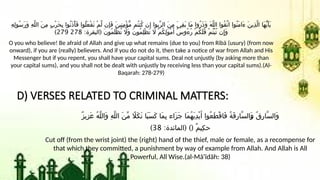 ِ‫ه‬ِ‫ل‬‫ُو‬‫س‬َ‫ر‬َ‫و‬ ِ‫ه‬َّ‫ل‬‫ال‬ َ‫ن‬ِ‫م‬ ٍ‫ب‬ْ‫ر‬َ‫ح‬ِ‫ب‬ ‫ُوا‬‫ن‬َ‫ذ‬ْ‫أ‬َ‫ف‬ ‫ُوا‬‫ل‬َ‫ع‬ْ‫ف‬َ‫ت‬ ْ‫م‬َّ‫ل‬ ‫ِن‬‫إ‬َ‫ف‬ َ‫ن‬‫ِي‬‫ن‬ِ‫م‬ْ‫ؤ‬ُّ‫م‬ ‫ُم‬‫ت‬‫ُن‬‫ك‬ ‫ن‬ِ‫إ‬ ‫ِّبوا‬‫ر‬‫ال‬ َ‫ن‬ِ‫م‬ َ‫ي‬ِ‫ق‬َ‫ب‬ ‫َا‬‫م‬ ‫ُوا‬‫ر‬َ‫ذ‬َ‫و‬ َ‫ه‬َّ‫ل‬‫ال‬ ‫ُوا‬‫ق‬َّ‫ت‬‫ا‬ ‫ُوا‬‫ن‬َ‫م‬‫َا‬‫ء‬ َ‫ن‬‫ِي‬‫ذ‬َّ‫ل‬‫ا‬ ‫َا‬‫ه‬ُّ‫ي‬َ‫أ‬َ‫ي‬
: (
‫البقرة‬ َ‫ن‬‫ُو‬‫م‬َ‫ل‬ْ‫ظ‬ُ‫ت‬ ‫َاَل‬‫و‬ َ‫ن‬‫ُو‬‫م‬ِ‫ل‬ْ‫ظ‬َ‫ت‬ ‫اَل‬ ْ‫م‬ُ‫ك‬ِ‫ل‬َ‫و‬ْ‫م‬َ‫أ‬ ُ‫س‬‫ُو‬‫ء‬ُ‫ر‬ ْ‫م‬ُ‫ك‬َ‫ل‬َ‫ف‬ ْ‫م‬ُ‫ت‬ْ‫ب‬ُ‫ت‬ ‫ن‬ِ‫إ‬َ‫و‬
278
279
)
O you who believe! Be afraid of Allah and give up what remains (due to you) from Ribā (usury) (from now
onward), if you are (really) believers. And if you do not do it, then take a notice of war from Allah and His
Messenger but if you repent, you shall have your capital sums. Deal not unjustly (by asking more than
your capital sums), and you shall not be dealt with unjustly by receiving less than your capital sums).(Al-
Baqarah: 278-279)
D) VERSES RELATED TO CRIMINAL MATTERS:
ٌ‫ز‬‫ِي‬‫ز‬َ‫ع‬ ُ‫ه‬َّ‫ل‬‫َال‬‫و‬ ِ‫ه‬َّ‫ل‬‫ال‬ َ‫ن‬ِّ‫م‬ ‫َاًل‬‫ك‬َ‫ن‬ ‫َا‬‫ب‬َ‫س‬َ‫ك‬ ‫َا‬‫م‬ِ‫ب‬ ‫َاء‬‫ز‬َ‫ج‬ ‫َا‬‫م‬ُ‫ه‬َ‫ي‬ِ‫د‬ْ‫ي‬َ‫أ‬ ‫ُوا‬‫ع‬َ‫ط‬ْ‫ق‬‫َا‬‫ف‬ ُ‫ة‬َ‫ق‬ِ‫ر‬‫َّا‬‫س‬‫َال‬l
‫و‬ ُ‫ق‬ِ‫ر‬‫َّا‬‫س‬‫َال‬‫و‬
: ( )(
‫المائدة‬ ٌ‫م‬‫ِي‬‫ك‬‫ح‬
38
)
Cut off (from the wrist joint) the (right) hand of the thief, male or female, as a recompense for
that which they committed, a punishment by way of example from Allah. And Allah is All
Powerful, All Wise.(al-Mā'īdāh: 38)
 