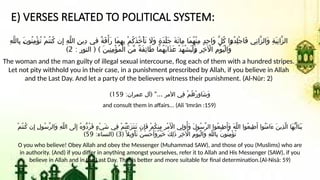 E) VERSES RELATED TO POLITICAL SYSTEM:
ِ‫ه‬َّ‫ل‬‫ِال‬‫ب‬ َl
‫ن‬‫ُو‬‫ن‬ِ‫م‬ْ‫ؤ‬ُ‫ت‬ ْ‫م‬ُ‫ت‬‫ُن‬‫ك‬ ‫ن‬ِ‫إ‬ ِ‫ه‬َّ‫ل‬‫ال‬ ِ‫ن‬‫ِي‬‫د‬ ‫في‬ ٌ‫ة‬َ‫ف‬ْ‫َأ‬‫ر‬ ‫َا‬‫م‬ِ‫ه‬ِ‫ب‬ ْ‫م‬ُ‫ك‬َ‫ذ‬ُ‫خ‬ْ‫أ‬َ‫ت‬ ‫َاَل‬‫و‬ ٍ‫ة‬َ‫د‬ْ‫ل‬َ‫ج‬ َ‫ة‬َ‫ئ‬‫ِا‬‫م‬ ‫َا‬‫م‬ُ‫ه‬ْ‫ن‬ِ‫م‬ ٍ‫د‬ِ‫ح‬‫َا‬‫و‬ َّ‫ل‬ُ‫ك‬ ‫ا‬l
‫و‬ُ‫د‬ِ‫ل‬ْ‫ج‬‫َا‬‫ف‬ ‫ِي‬‫ن‬‫َّا‬‫ز‬‫َال‬‫و‬ ِ‫ة‬َ‫ي‬ِ‫ن‬‫َّا‬‫ز‬‫ال‬
: ( )
‫النور‬ َ‫ن‬‫ِي‬‫ن‬ِ‫م‬ْ‫ؤ‬ُ‫م‬ْ‫ل‬‫ا‬ َ‫ن‬ِّ‫م‬ ٌ‫ة‬َ‫ف‬ِ‫ئ‬‫َا‬‫ط‬ ‫َا‬‫م‬ُ‫ه‬َ‫ب‬‫َا‬‫ذ‬َ‫ع‬ ْ‫د‬َ‫ه‬ْ‫ش‬َ‫ي‬ْ‫ل‬َl
‫و‬ ِ‫ر‬ِ‫خ‬ ‫آْل‬‫ا‬ ِ‫م‬ْ‫و‬َ‫ي‬ْ‫ل‬‫َا‬‫و‬
2
)
The woman and the man guilty of illegal sexual intercourse, flog each of them with a hundred stripes.
Let not pity withhold you in their case, in a punishment prescribed by Allah, if you believe in Allah
and the Last Day. And let a party of the believers witness their punishment. (Al-Nūr: 2)
: ( "...
‫عمران‬ ‫آل‬ ‫األمر‬ ‫ِي‬‫ف‬ ْ‫م‬ُ‫ه‬ْ‫ر‬ِ‫و‬‫َا‬‫ش‬َ‫و‬
159
)
and consult them in affairs... (Ali 'Imrān :159)
ْ‫م‬ُ‫ت‬‫ُن‬‫ك‬ ‫ن‬ِ‫إ‬ ِ‫ل‬‫ُو‬‫س‬َّ‫ر‬‫َال‬‫و‬ ِ‫ه‬َّ‫ل‬‫ال‬ ‫َى‬‫ل‬ِ‫إ‬ ُ‫ه‬‫ُّو‬‫د‬ُ‫ر‬َ‫ف‬ ٍ‫ء‬ْ‫ي‬َ‫ش‬ ‫ِي‬‫ف‬ ْ‫م‬ُ‫ت‬ْ‫ع‬َ‫ز‬َ‫ت‬‫َن‬‫ت‬ ‫ِن‬‫إ‬َ‫ف‬ ْ‫م‬ُ‫ك‬‫ِن‬‫م‬ ِ‫ر‬ْ‫م‬َ ‫أْل‬‫ا‬ ‫ِي‬‫ل‬‫و‬ُ‫َأ‬‫و‬ َ‫ل‬‫ُو‬‫س‬َّ‫ر‬‫ال‬ ‫ُوا‬‫ع‬‫ِي‬‫ط‬َ‫َأ‬‫و‬ َ‫ه‬َّ‫ل‬‫ال‬ ‫ُوا‬‫ع‬‫ِي‬‫ط‬َ‫أ‬ ‫ُوا‬‫ن‬َ‫م‬‫َا‬‫ء‬ َ‫ن‬‫ِي‬‫ذ‬َّ‫ل‬‫ا‬ ‫َا‬‫ه‬ُّ‫ي‬َ‫َاأ‬‫ن‬َ‫ي‬
( ً‫ِيال‬‫و‬ْ‫أ‬َ‫ت‬ ُ‫ن‬َ‫س‬ْ‫ح‬َ‫َأ‬‫و‬ٌ‫ر‬ْ‫ي‬َ‫خ‬ َ‫ك‬ِ‫ل‬َ‫ذ‬ ِ‫ر‬ِ‫خ‬ ‫اآْل‬ ِ‫م‬ْ‫و‬َ‫ي‬ْ‫ل‬‫َا‬‫و‬ ِ‫ه‬َّ‫ل‬‫ِال‬‫ب‬ َ‫ن‬‫ُو‬‫ن‬ِ‫م‬ْ‫ؤ‬ُ‫ت‬
3
: ( )
‫النساء‬
59
)
O you who believe! Obey Allah and obey the Messenger (Muhammad SAW), and those of you (Muslims) who are
in authority. (And) if you differ in anything amongst yourselves, refer it to Allah and His Messenger (SAW), if you
believe in Allah and in the Last Day. That is better and more suitable for final determination.(Al-Nisā: 59)
 