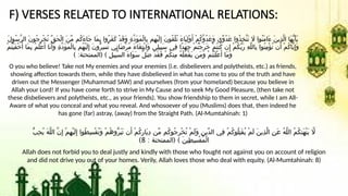 F) VERSES RELATED TO INTERNATIONAL RELATIONS:
َ‫ل‬‫ُو‬‫س‬َّ‫ر‬‫ال‬ َ‫ن‬‫ُو‬‫ج‬ِ‫ر‬ْ‫خ‬ُ‫ت‬ ِّ‫ق‬َ‫ح‬ْ‫ل‬‫ا‬ َ‫ن‬ِّ‫م‬ ‫ُم‬‫ك‬َ‫ء‬‫َا‬‫ج‬ ‫َا‬‫م‬ِ‫ب‬ ‫ُوا‬‫ر‬َ‫ف‬َ‫ك‬ ْ‫د‬َ‫ق‬َ‫و‬ ِ‫ة‬َّ‫د‬َ‫و‬َ‫م‬ْ‫ل‬‫ِا‬‫ب‬ ‫ِم‬‫ه‬ْ‫ي‬َ‫ل‬ِ‫إ‬ َ‫ن‬‫ُو‬‫ق‬ْ‫ل‬ُ‫ت‬ َ‫ء‬‫َا‬‫ي‬ِ‫ل‬ْ‫و‬َ‫أ‬ ْ‫م‬ُ‫ك‬َّ‫و‬ُ‫د‬َ‫ع‬َ‫و‬ ‫ِّي‬‫و‬ُ‫د‬َ‫ع‬ ‫ُوا‬‫ذ‬ِ‫خ‬َّ‫ت‬َ‫ت‬ ‫اَل‬ ‫ُوا‬‫ن‬َ‫م‬‫َا‬‫ء‬ َ‫ن‬‫ِي‬‫ذ‬َّ‫ل‬‫ا‬ ‫َا‬‫ه‬ُّ‫ي‬َ‫أ‬َ‫ي‬
ْ‫م‬ُ‫ت‬ْ‫ي‬َ‫ف‬ْ‫خ‬َ‫أ‬ ‫َا‬‫م‬ِ‫ب‬ ُ‫م‬َ‫ل‬ْ‫ع‬َ‫أ‬ ‫َا‬‫ن‬َ‫َأ‬‫و‬ ِ‫ة‬َّ‫د‬َ‫و‬َ‫م‬ْ‫ل‬‫ِا‬‫ب‬ ‫ُم‬‫ه‬ْ‫ي‬َ‫ل‬ِ‫إ‬ َ‫ن‬‫ُّو‬‫ر‬ِ‫س‬ُ‫ت‬ ‫ِي‬‫ت‬‫َا‬‫ض‬ْ‫ر‬ُ‫م‬ َ‫ء‬‫َا‬‫غ‬ِ‫ت‬ْ‫ب‬‫َا‬‫و‬ ‫ِي‬‫ل‬‫ِي‬‫ب‬َ‫س‬ ‫ِي‬‫ف‬ ‫ًا‬‫د‬َ‫ه‬ِ‫ج‬ ْ‫م‬ُ‫ت‬ْ‫ج‬َ‫ر‬َ‫خ‬ ْ‫م‬ُ‫ت‬‫ُن‬‫ك‬ ‫ن‬ِ‫إ‬ ْ‫م‬ُ‫ك‬ِّ‫ب‬َ‫ر‬ ِ‫ه‬َّ‫ل‬‫ِال‬‫ب‬ ‫ُوا‬‫ن‬ِ‫م‬ْ‫ؤ‬ُ‫ت‬ ‫ن‬َ‫أ‬ ْ‫م‬ُ‫ك‬‫َّا‬‫ي‬ِ‫إ‬َ‫و‬
) : ( )
‫الممتحنة‬ ِ‫ل‬‫ِي‬‫ب‬َّ‫س‬‫ال‬ َ‫ء‬‫َا‬‫و‬َ‫س‬ َّ‫ل‬َ‫ض‬ ْ‫د‬َ‫ق‬َ‫ف‬ ْ‫م‬ُ‫ك‬‫ِن‬‫م‬ ُ‫ه‬ْ‫ل‬َ‫ع‬ْ‫ف‬َ‫ي‬ ‫َن‬‫م‬َ‫و‬ ْ‫م‬ُ‫ت‬ْ‫ن‬َ‫ل‬ْ‫ع‬َ‫أ‬ ‫َا‬‫م‬َ‫و‬
O you who believe! Take not My enemies and your enemies (i.e. disbelievers and polytheists, etc.) as friends,
showing affection towards them, while they have disbelieved in what has come to you of the truth and have
driven out the Messenger (Muhammad SAW) and yourselves (from your homeland) because you believe in
Allah your Lord! If you have come forth to strive in My Cause and to seek My Good Pleasure, (then take not
these disbelievers and polytheists, etc., as your friends). You show friendship to them in secret, while I am All-
Aware of what you conceal and what you reveal. And whosoever of you (Muslims) does that, then indeed he
has gone (far) astray, (away) from the Straight Path. (Al-Mumtahinah: 1)
ُّ‫ب‬ِ‫ح‬ُ‫ي‬ َ‫ه‬َّ‫ل‬‫ال‬ َّ‫ن‬ِ‫إ‬ ْ‫م‬ِ‫ه‬ْ‫ي‬َ‫ل‬ِ‫إ‬ ‫ُوا‬‫ط‬ِ‫س‬ْ‫ق‬ُ‫ت‬َ‫و‬ ْ‫م‬ُ‫ه‬‫ُّو‬‫ر‬َ‫ب‬َ‫ت‬ ‫ن‬َ‫أ‬ ْ‫م‬ُ‫ك‬ِ‫ر‬‫َا‬‫ي‬ِ‫د‬ ‫ِّن‬‫م‬ ‫ُم‬‫ك‬‫ُو‬‫ج‬ِ‫ر‬ْ‫خ‬ُ‫ت‬ ْ‫م‬َ‫ل‬َ‫و‬ ِ‫ن‬‫ِّي‬‫د‬‫ال‬ ‫ِي‬‫ف‬ ْ‫م‬ُ‫ك‬‫ُو‬‫ل‬ِ‫ت‬َ‫ق‬ُ‫ي‬ ْ‫م‬َ‫ل‬ َ‫ن‬‫ِي‬‫ذ‬َّ‫ل‬‫ا‬ ِ‫ن‬َ‫ع‬ ُ‫ه‬َّ‫ل‬‫ال‬ ُ‫م‬ُ‫ك‬‫َن‬‫ه‬ْ‫ن‬َ‫ي‬ ‫اَّل‬
: ( )
‫الممتحنة‬ َ‫ن‬‫ِي‬‫ط‬ِ‫س‬ْ‫ق‬ُ‫م‬ْ‫ل‬‫ا‬
8
)
Allah does not forbid you to deal justly and kindly with those who fought not against you on account of religion
and did not drive you out of your homes. Verily, Allah loves those who deal with equity. (Al-Mumtahinah: 8)
 