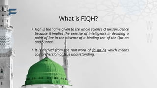 What is FIQH?
• Fiqh is the name given to the whole science of jurisprudence
because it implies the exercise of intelligence in deciding a
point of law in the absence of a binding text of the Qur-an
and Sunnah.
• It is derived from the root word of fa qa ha which means
comprehension or true understanding.
 