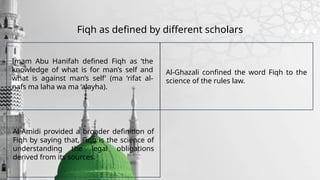 Fiqh as defined by different scholars
Imam Abu Hanifah defined Fiqh as ‘the
knowledge of what is for man’s self and
what is against man’s self’ (ma ‘rifat al-
nafs ma laha wa ma ‘alayha).
Al-Amidi provided a broader definition of
Fiqh by saying that, Fiqh is the science of
understanding the legal obligations
derived from its sources.
Al-Ghazali confined the word Fiqh to the
science of the rules law.
 
