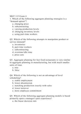 MGT 115 Exam 4
1. Which of the following aggregate planning strategies is a
"demand option"?
a. changing price
b. subcontracting
c. varying production levels
d. changing inventory levels
e. using part-time workers
Q2. Which of the following attempts to manipulate product or
service demand?
a. inventories
b. part-time workers
c. subcontracting
d. overtime/idle time
e. price cuts
Q3. Aggregate planning for fast food restaurants is very similar
to aggregate planning in manufacturing, but with much smaller
units of time.
a. true
b. false
Q4. Which of the following is not an advantage of level
scheduling?
a. stable employment
b. lower absenteeism
c. matching production exactly with sales
d. lower turnover
e. more employee commitment
Q5. Which of the following aggregate planning models is based
primarily upon a manager's past experience?
a. the linear decision rule
 