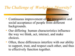 The Challenge of Workplace Diversity?
• Continuous improvement of the integration and
social acceptance of people from different
backgrounds.
• Our differing human characteristics influence
the way we think, act, interact, and make
choices.
• Often, these differences interfere with our ability
to support, trust, and respect each other, and thus
to effectively function together.
 